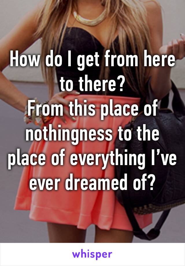 How do I get from here to there? 
From this place of nothingness to the place of everything I’ve ever dreamed of? 