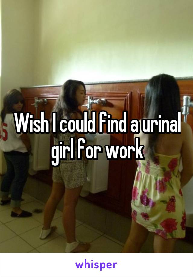 Wish I could find a urinal girl for work