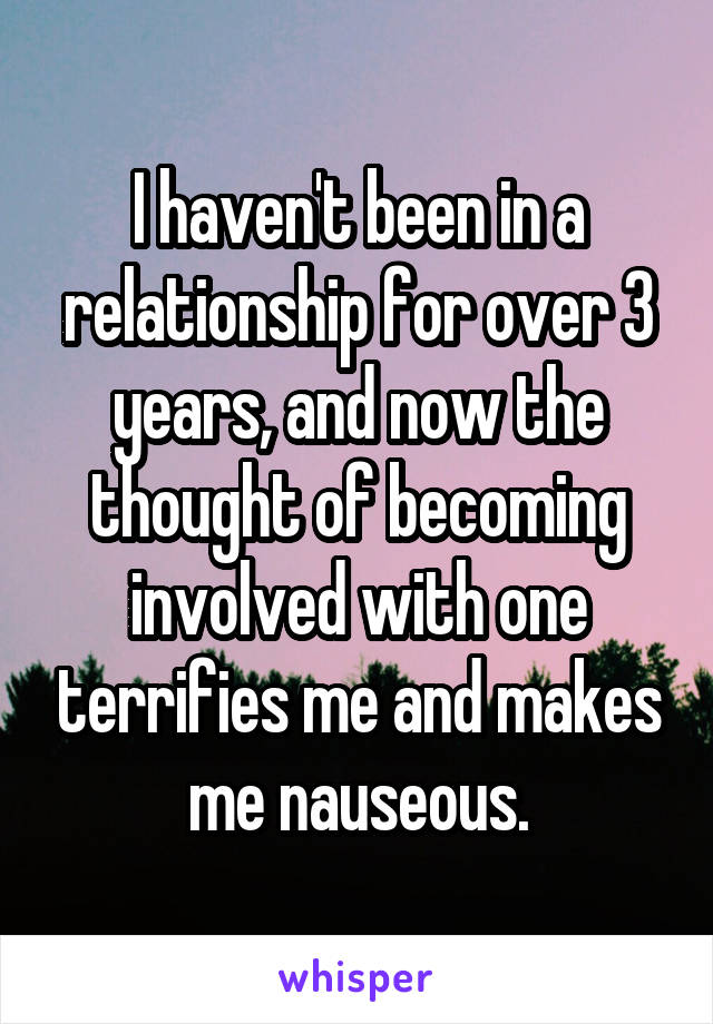 I haven't been in a relationship for over 3 years, and now the thought of becoming involved with one terrifies me and makes me nauseous.