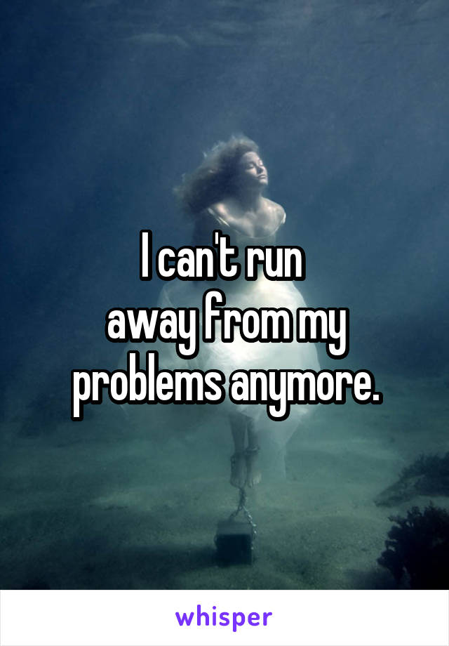 I can't run 
away from my problems anymore.