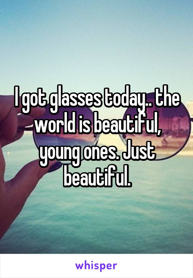 I got glasses today.. the world is beautiful, young ones. Just beautiful.