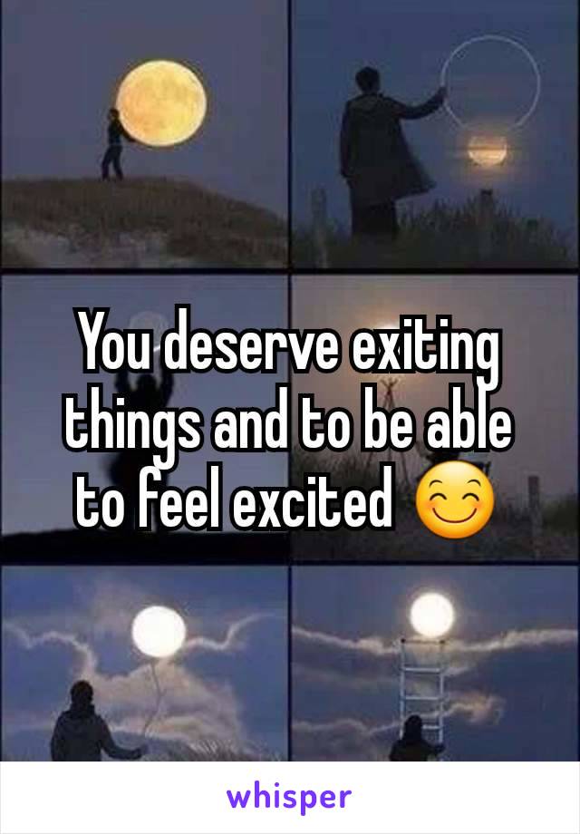 You deserve exiting things and to be able to feel excited 😊