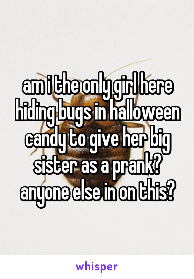 am i the only girl here hiding bugs in halloween candy to give her big sister as a prank? anyone else in on this?