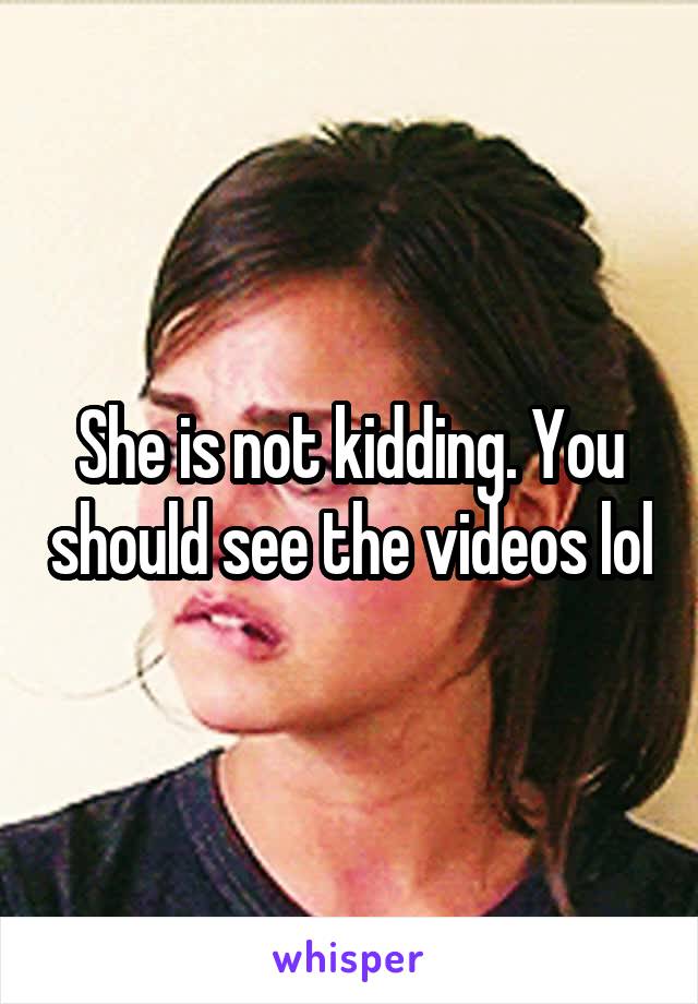 She is not kidding. You should see the videos lol