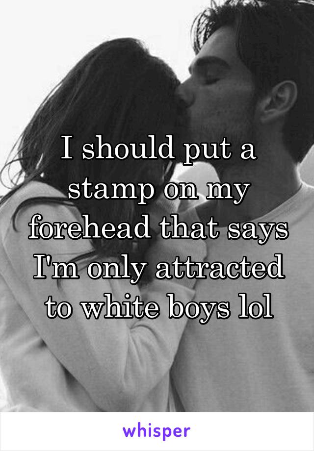 I should put a stamp on my forehead that says I'm only attracted to white boys lol