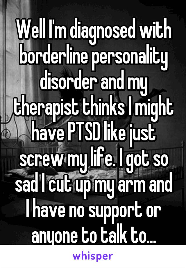 Well I'm diagnosed with borderline personality disorder and my therapist thinks I might have PTSD like just screw my life. I got so sad I cut up my arm and I have no support or anyone to talk to...