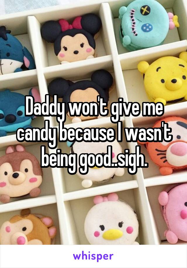 Daddy won't give me candy because I wasn't being good..sigh.