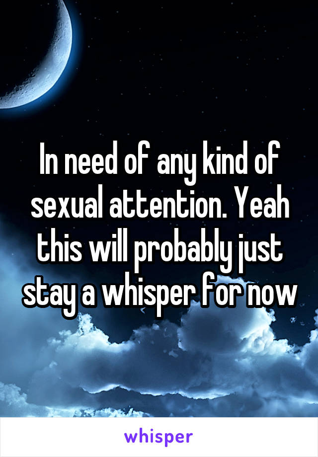 In need of any kind of sexual attention. Yeah this will probably just stay a whisper for now