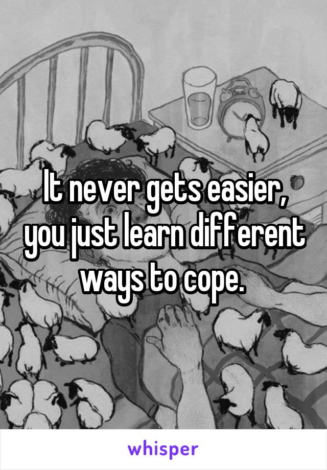 It never gets easier, you just learn different ways to cope. 