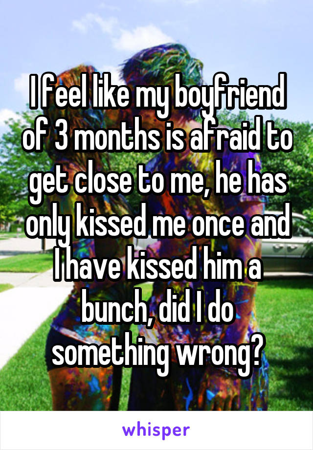 I feel like my boyfriend of 3 months is afraid to get close to me, he has only kissed me once and I have kissed him a bunch, did I do something wrong?