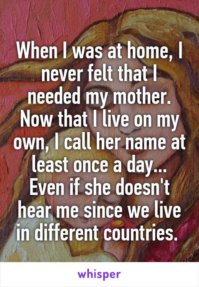 When I was at home, I never felt that I needed my mother. Now that I live on my own, I call her name at least once a day... Even if she doesn't hear me since we live in different countries. 