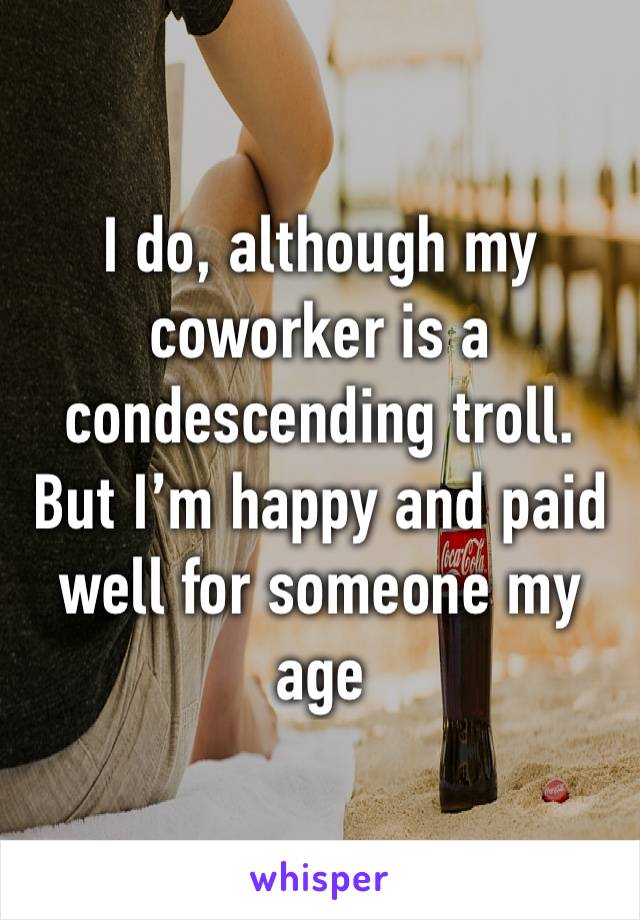 I do, although my coworker is a condescending troll.
But I’m happy and paid well for someone my age
