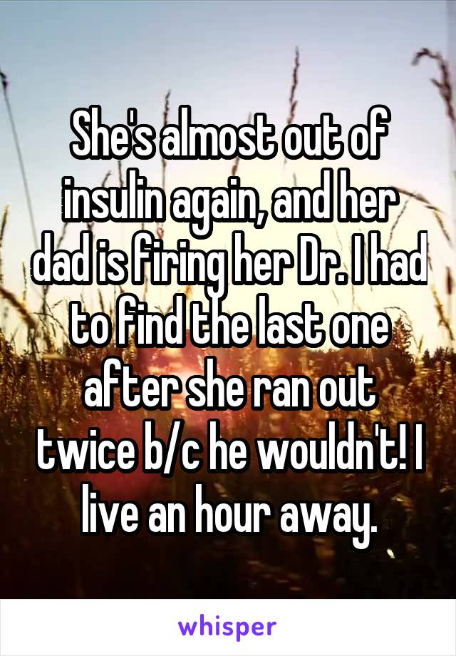She's almost out of insulin again, and her dad is firing her Dr. I had to find the last one after she ran out twice b/c he wouldn't! I live an hour away.