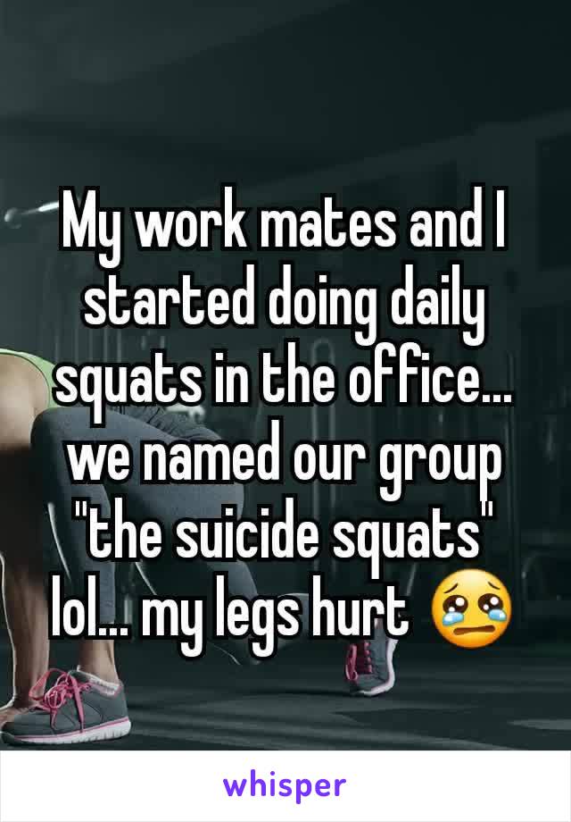 My work mates and I started doing daily squats in the office... we named our group "the suicide squats" lol... my legs hurt 😢