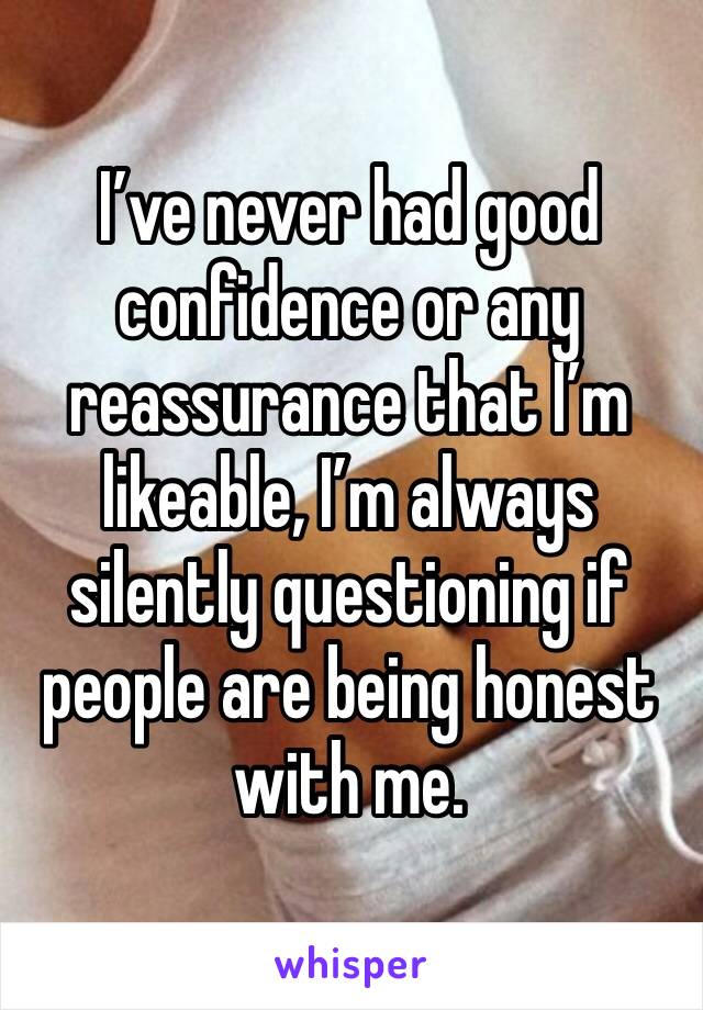 I’ve never had good confidence or any reassurance that I’m likeable, I’m always silently questioning if people are being honest with me.