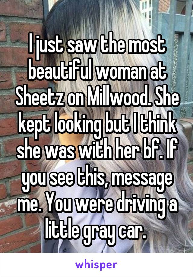 I just saw the most beautiful woman at Sheetz on Millwood. She kept looking but I think she was with her bf. If you see this, message me. You were driving a little gray car. 