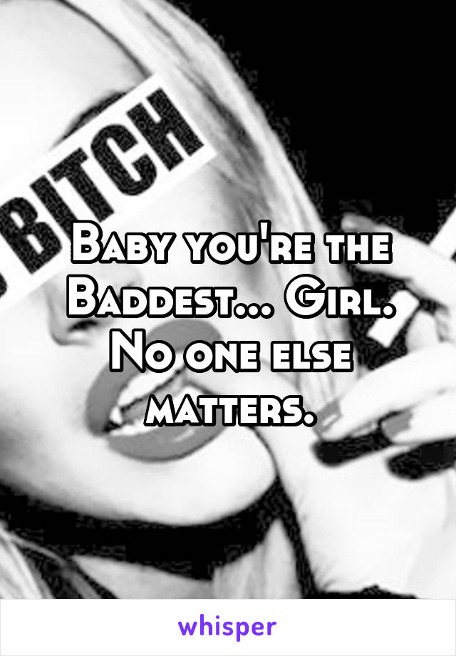 Baby you're the Baddest... Girl.
No one else matters.