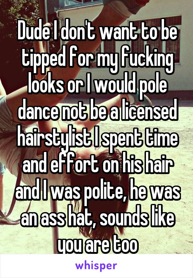 Dude I don't want to be tipped for my fucking looks or I would pole dance not be a licensed hairstylist I spent time and effort on his hair and I was polite, he was an ass hat, sounds like you are too