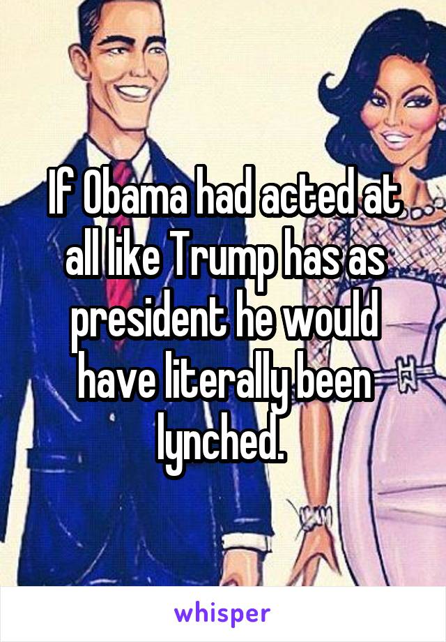 If Obama had acted at all like Trump has as president he would have literally been lynched. 