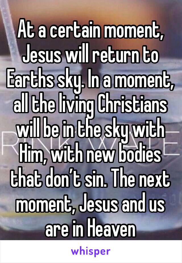 At a certain moment, Jesus will return to Earths sky. In a moment, all the living Christians will be in the sky with Him, with new bodies that don’t sin. The next moment, Jesus and us are in Heaven 