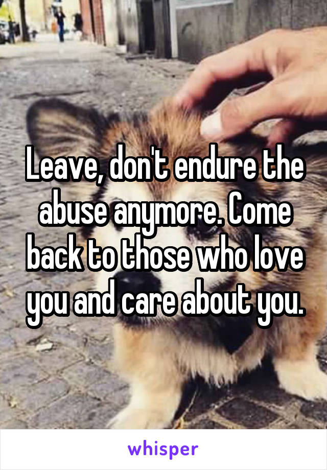 Leave, don't endure the abuse anymore. Come back to those who love you and care about you.