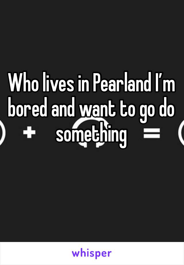 Who lives in Pearland I’m bored and want to go do something 
