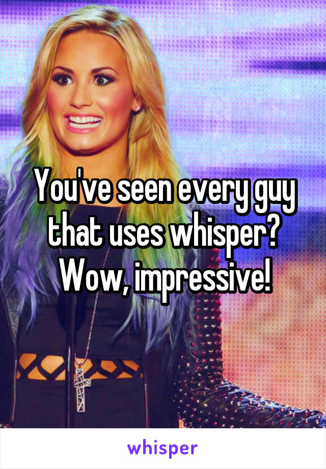 You've seen every guy that uses whisper?
Wow, impressive!
