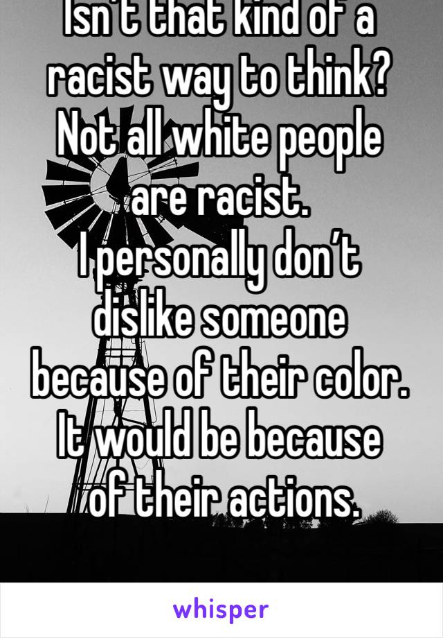 Isn’t that kind of a racist way to think? 
Not all white people 
are racist. 
I personally don’t 
dislike someone 
because of their color. 
It would be because
 of their actions. 