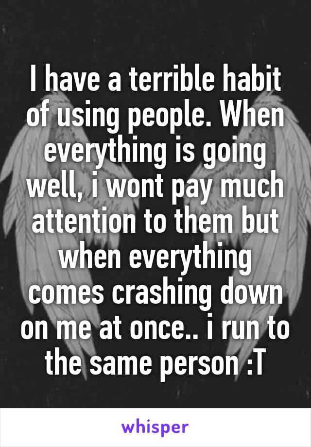 I have a terrible habit of using people. When everything is going well, i wont pay much attention to them but when everything comes crashing down on me at once.. i run to the same person :T