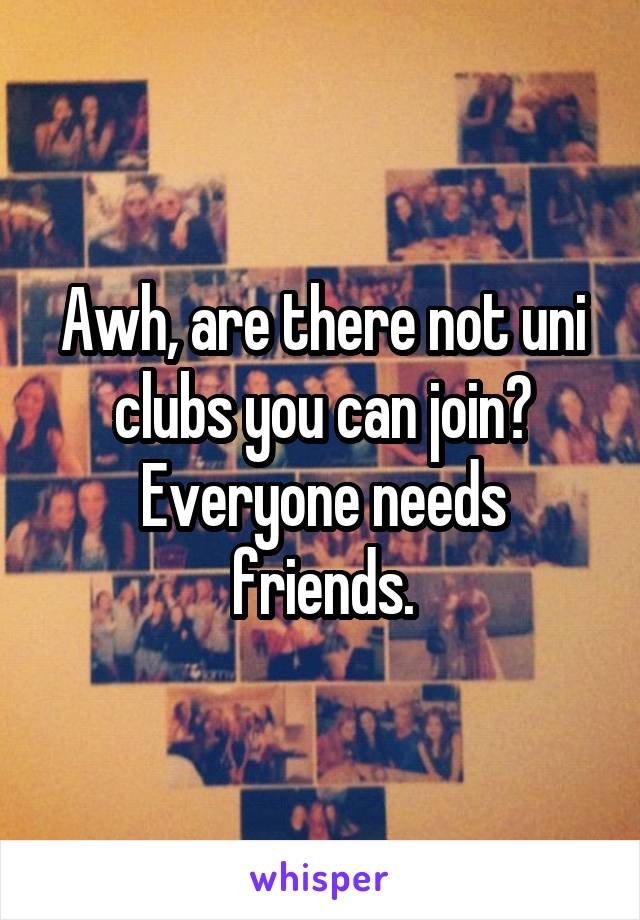 Awh, are there not uni clubs you can join?
Everyone needs friends.