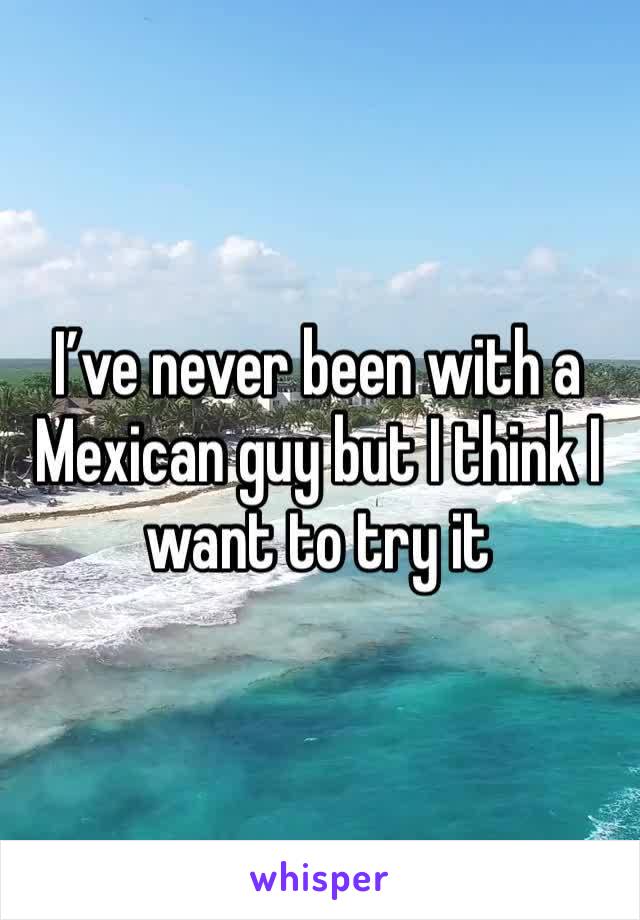 I’ve never been with a Mexican guy but I think I want to try it 