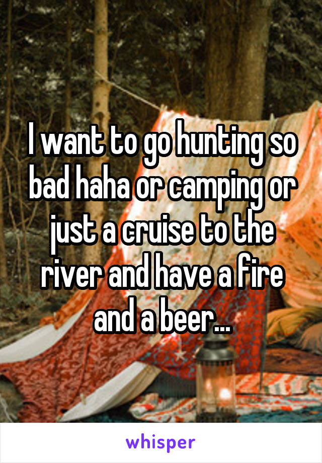 I want to go hunting so bad haha or camping or just a cruise to the river and have a fire and a beer...