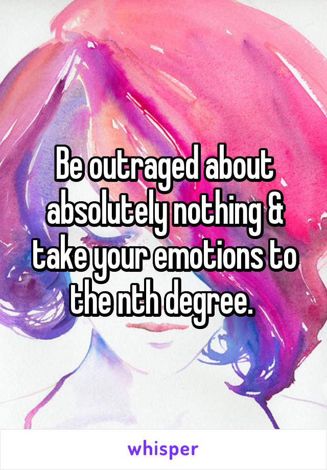 Be outraged about absolutely nothing & take your emotions to the nth degree. 