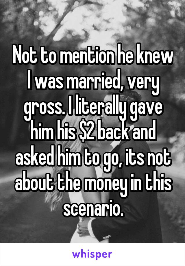 Not to mention he knew I was married, very gross. I literally gave him his $2 back and asked him to go, its not about the money in this scenario.