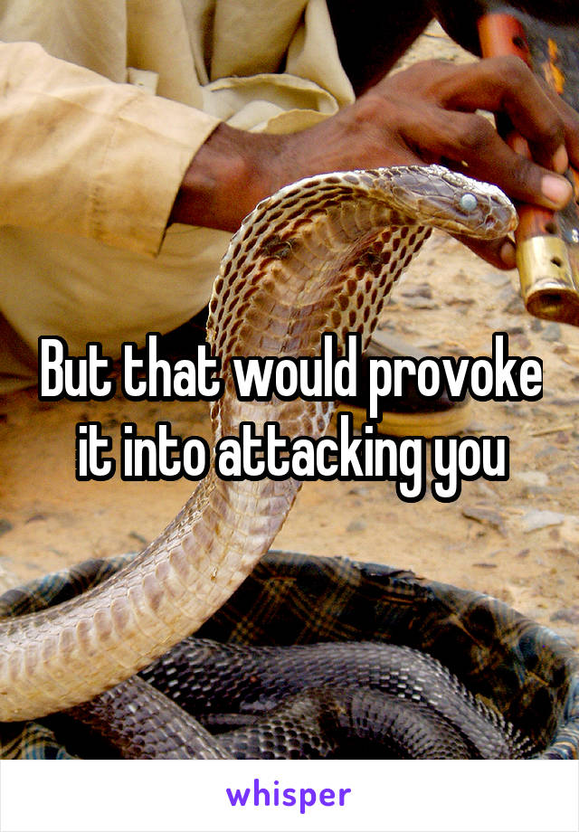 But that would provoke it into attacking you