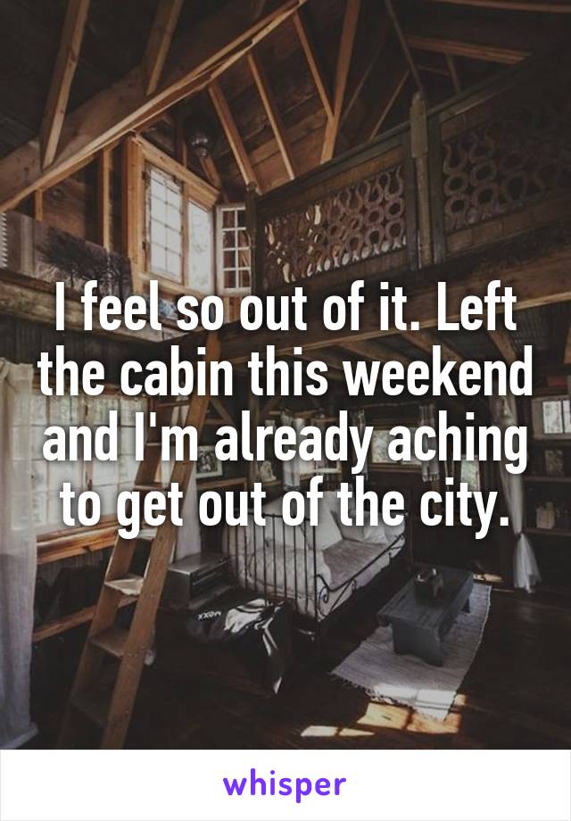 I feel so out of it. Left the cabin this weekend and I'm already aching to get out of the city.