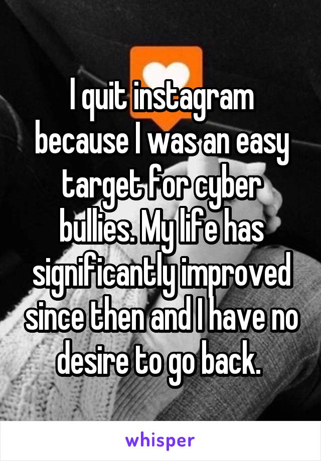 I quit instagram because I was an easy target for cyber bullies. My life has significantly improved since then and I have no desire to go back. 