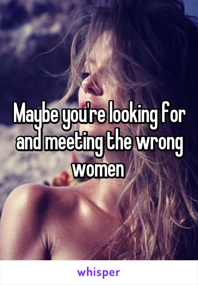 Maybe you're looking for and meeting the wrong women 