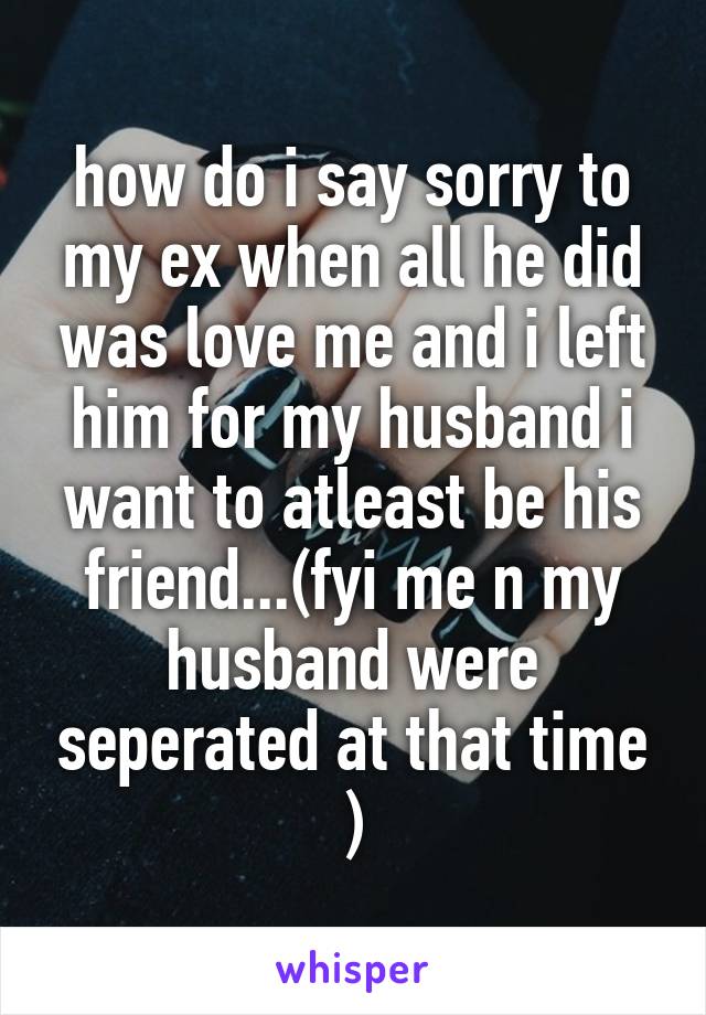 how do i say sorry to my ex when all he did was love me and i left him for my husband i want to atleast be his friend...(fyi me n my husband were seperated at that time )
