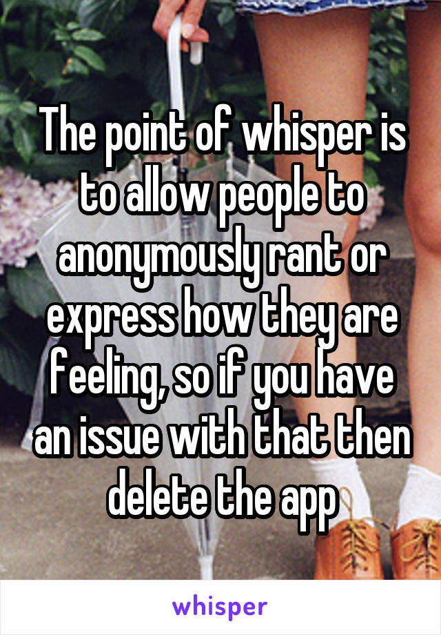 The point of whisper is to allow people to anonymously rant or express how they are feeling, so if you have an issue with that then delete the app