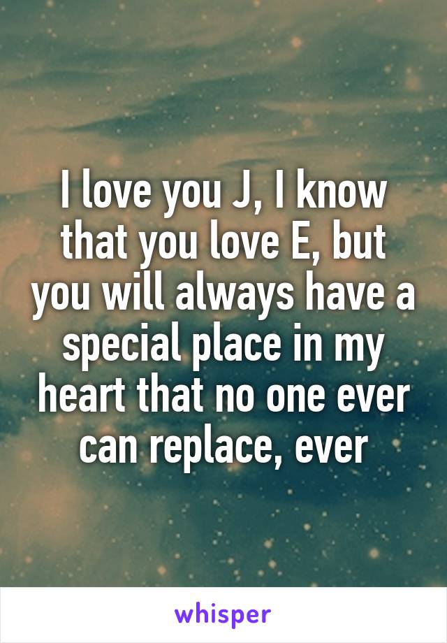 I love you J, I know that you love E, but you will always have a special place in my heart that no one ever can replace, ever