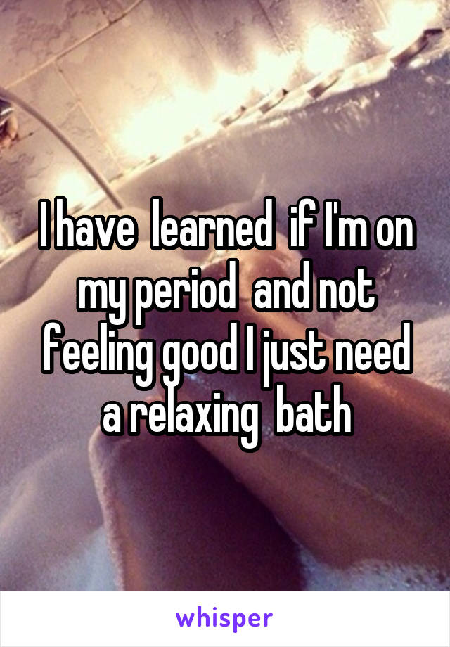 I have  learned  if I'm on my period  and not feeling good I just need a relaxing  bath
