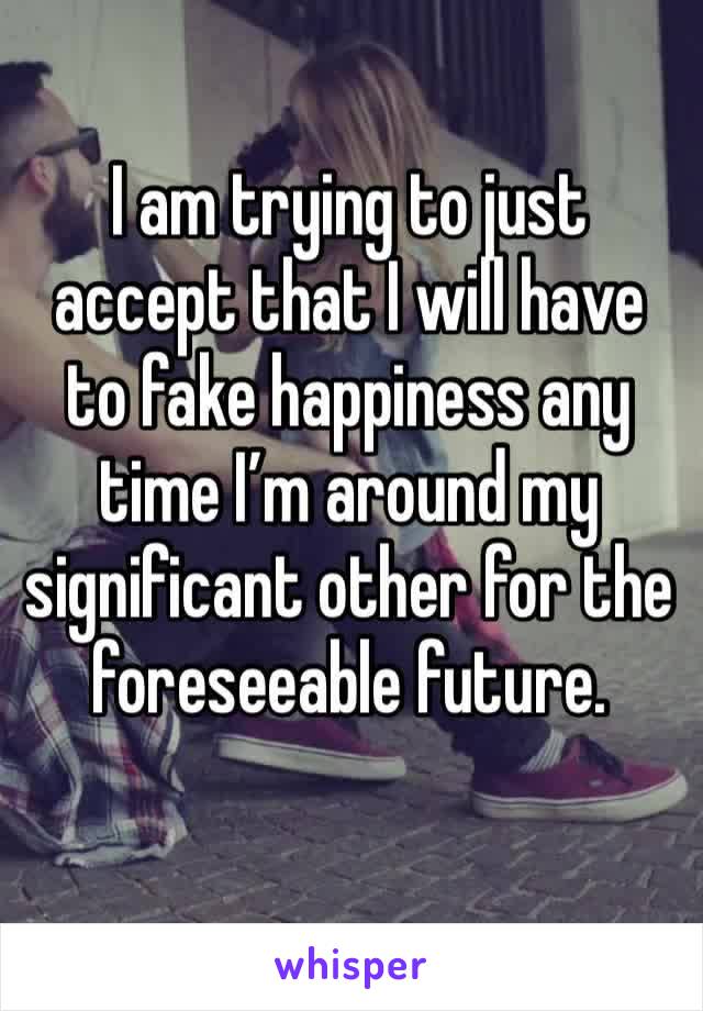 I am trying to just accept that I will have to fake happiness any time I’m around my significant other for the foreseeable future. 