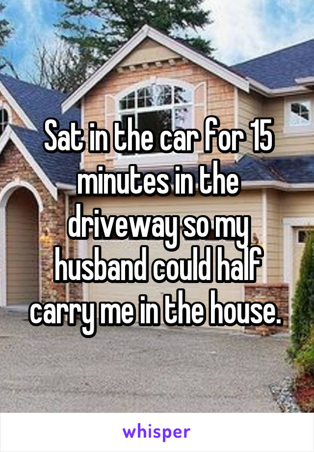Sat in the car for 15 minutes in the driveway so my husband could half carry me in the house. 