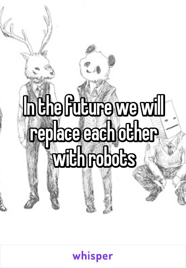 In the future we will replace each other with robots
