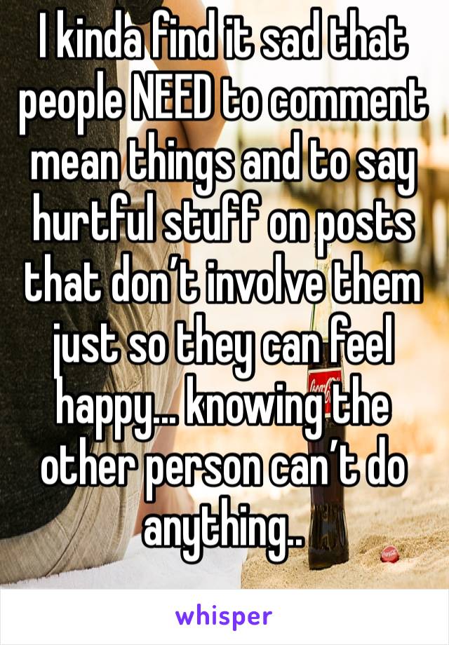 I kinda find it sad that people NEED to comment mean things and to say hurtful stuff on posts that don’t involve them just so they can feel happy... knowing the other person can’t do anything..