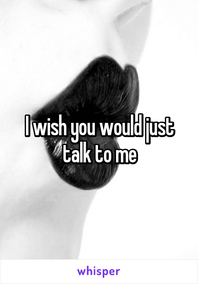 I wish you would just talk to me