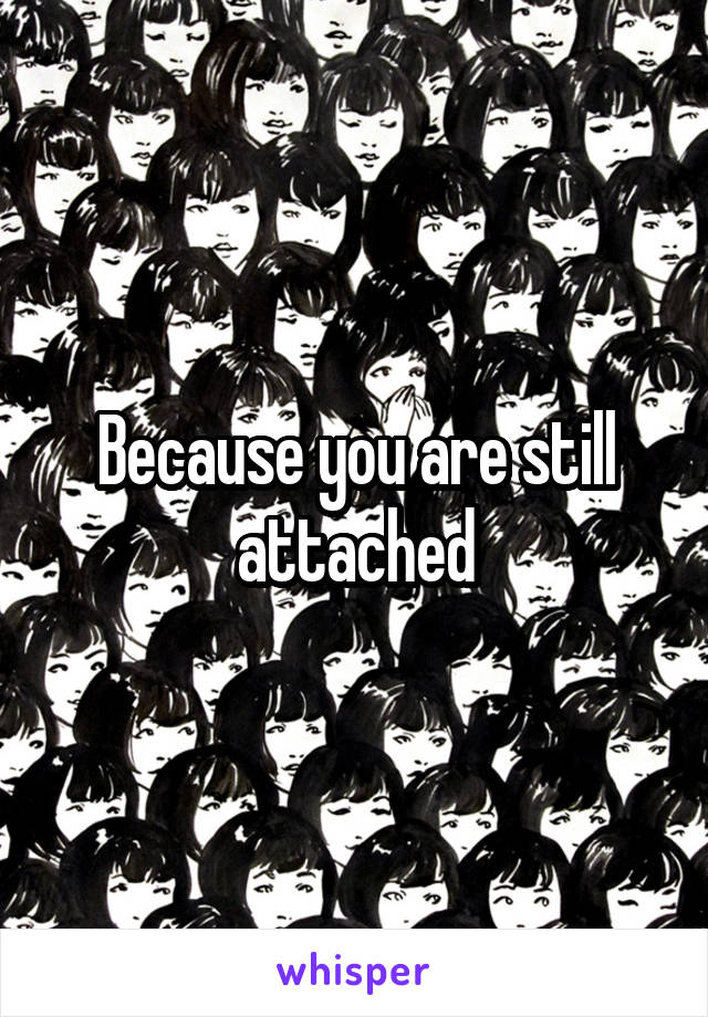 Because you are still attached
