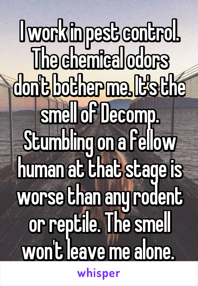 I work in pest control. The chemical odors don't bother me. It's the smell of Decomp. Stumbling on a fellow human at that stage is worse than any rodent or reptile. The smell won't leave me alone. 