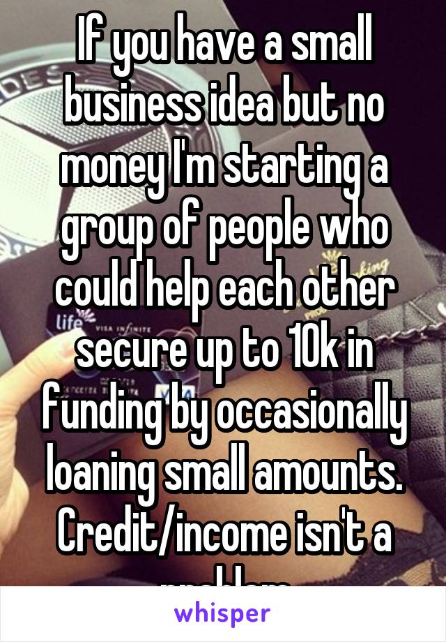 If you have a small business idea but no money I'm starting a group of people who could help each other secure up to 10k in funding by occasionally loaning small amounts. Credit/income isn't a problem